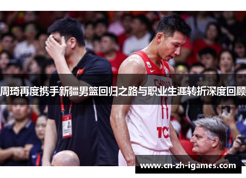 周琦再度携手新疆男篮回归之路与职业生涯转折深度回顾