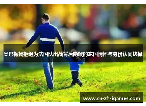 奥巴梅扬拒绝为法国队出战背后隐藏的家国情怀与身份认同抉择