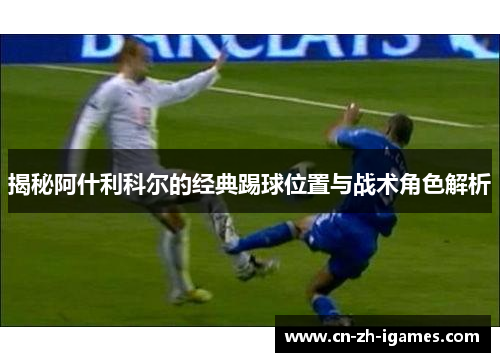 揭秘阿什利科尔的经典踢球位置与战术角色解析 揭秘阿什利科尔的经典踢球位置与战术角色解析
