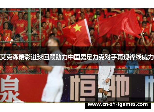 艾克森精彩进球回顾助力中国男足力克对手再现锋线威力 艾克森精彩进球回顾助力中国男足力克对手再现锋线威力