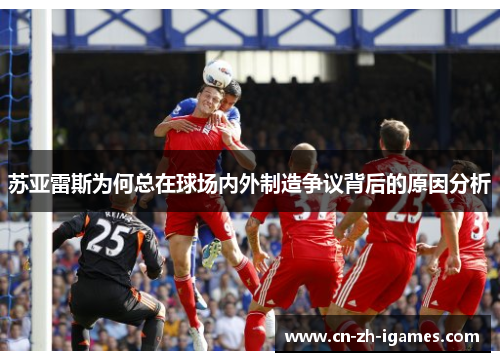 苏亚雷斯为何总在球场内外制造争议背后的原因分析