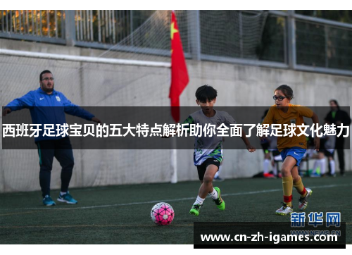 西班牙足球宝贝的五大特点解析助你全面了解足球文化魅力 西班牙足球宝贝的五大特点解析助你全面了解足球文化魅力