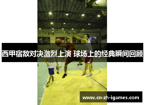 西甲宿敌对决激烈上演 球场上的经典瞬间回顾 西甲宿敌对决激烈上演 球场上的经典瞬间回顾