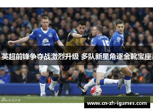 英超前锋争夺战激烈升级 多队新星角逐金靴宝座