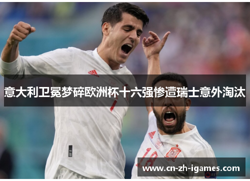 意大利卫冕梦碎欧洲杯十六强惨遭瑞士意外淘汰