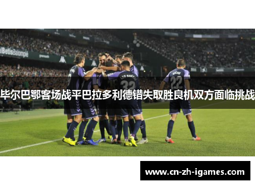 毕尔巴鄂客场战平巴拉多利德错失取胜良机双方面临挑战