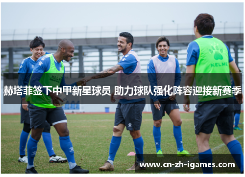 赫塔菲签下中甲新星球员 助力球队强化阵容迎接新赛季 赫塔菲签下中甲新星球员 助力球队强化阵容迎接新赛季