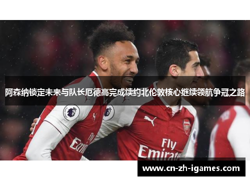 阿森纳锁定未来与队长厄德高完成续约北伦敦核心继续领航争冠之路 阿森纳锁定未来与队长厄德高完成续约北伦敦核心继续领航争冠之路
