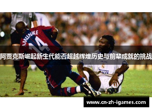 阿贾克斯崛起新生代能否超越辉煌历史与前辈成就的挑战 阿贾克斯崛起新生代能否超越辉煌历史与前辈成就的挑战